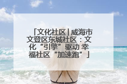文化社区│威海市文登区东城社区：文化“引擎”驱动 幸福社区“加速跑”