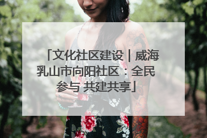 文化社区建设｜威海乳山市向阳社区：全民参与 共建共享