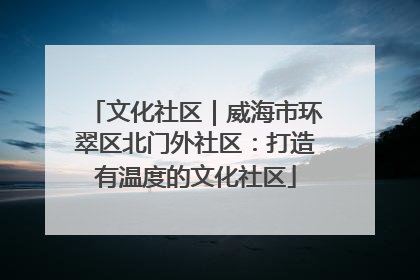 文化社区｜威海市环翠区北门外社区：打造有温度的文化社区