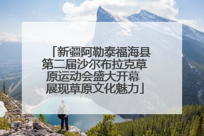 新疆阿勒泰福海县第二届沙尔布拉克草原运动会盛大开幕 展现草原文化魅力