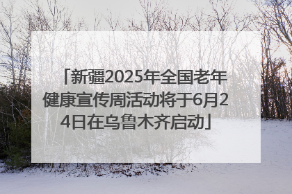 新疆2025年全国老年健康宣传周活动将于6月24日在乌鲁木齐启动