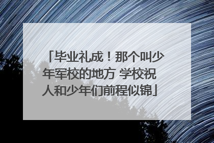 毕业礼成！那个叫少年军校的地方 学校祝人和少年们前程似锦