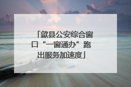 歙县公安综合窗口“一窗通办”跑出服务加速度