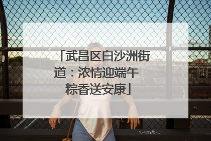 武昌区白沙洲街道：浓情迎端午 粽香送安康