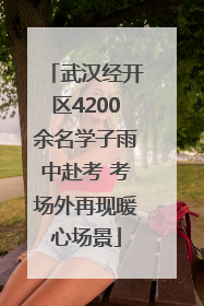 武汉经开区4200余名学子雨中赴考 考场外再现暖心场景