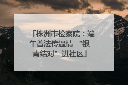 株洲市检察院：端午普法传温情 “银青结对”进社区