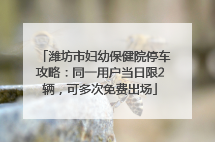 潍坊市妇幼保健院停车攻略：同一用户当日限2辆，可多次免费出场