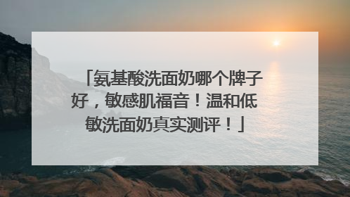 氨基酸洗面奶哪个牌子好，敏感肌福音！温和低敏洗面奶真实测评！