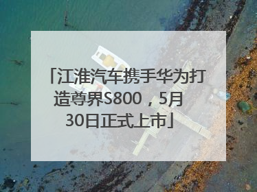 江淮汽车携手华为打造尊界S800，5月30日正式上市