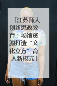 江苏师大创新思政教育：场馆资源打造“文化立方”育人新模式