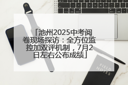 池州2025中考阅卷现场探访：全方位监控加双评机制，7月2日左右公布成绩