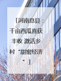 河南息县：千亩西瓜喜获丰收 激活乡村“甜蜜经济”