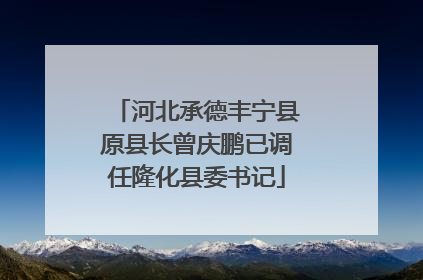 河北承德丰宁县原县长曾庆鹏已调任隆化县委书记
