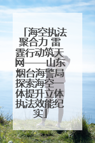 海空执法聚合力 雷霆行动筑天网——山东烟台海警局探索海空一体提升立体执法效能纪实