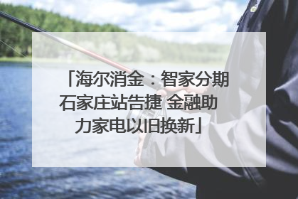 海尔消金：智家分期石家庄站告捷 金融助力家电以旧换新
