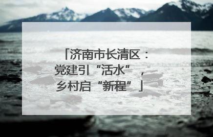 济南市长清区：党建引“活水”，乡村启“新程”