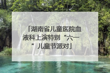 湖南省儿童医院血液科上演特别“六一”儿童节派对