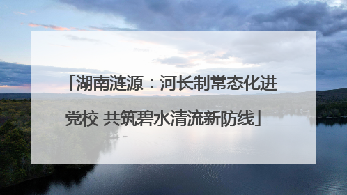 湖南涟源：河长制常态化进党校 共筑碧水清流新防线