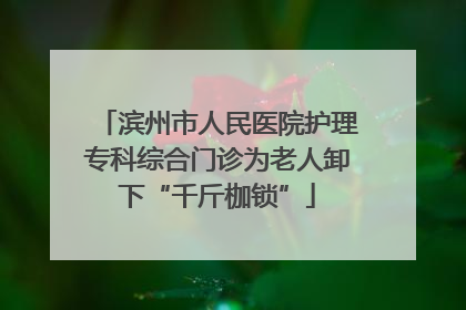 滨州市人民医院护理专科综合门诊为老人卸下“千斤枷锁”