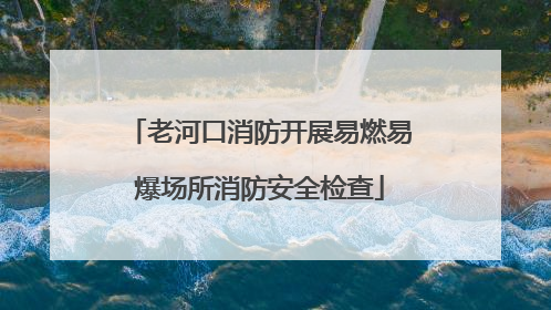 老河口消防开展易燃易爆场所消防安全检查