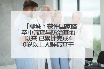 聊城：获评国家脑卒中筛查与防治基地以来 已累计完成40岁以上人群筛查干预40余万人次