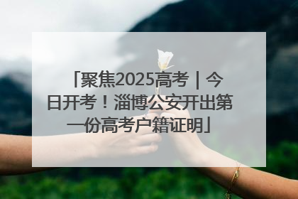 聚焦2025高考｜今日开考！淄博公安开出第一份高考户籍证明