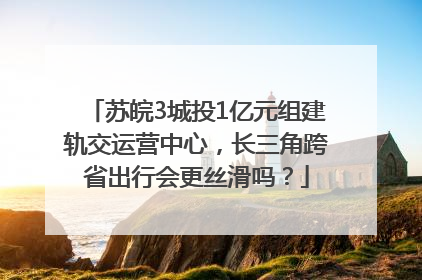 苏皖3城投1亿元组建轨交运营中心，长三角跨省出行会更丝滑吗？