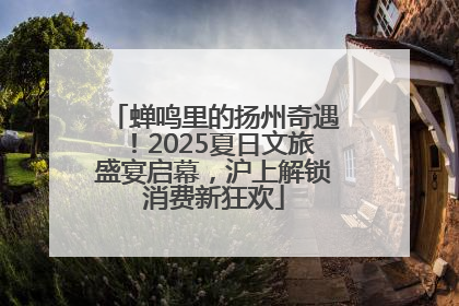 蝉鸣里的扬州奇遇！2025夏日文旅盛宴启幕，沪上解锁消费新狂欢