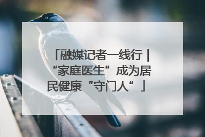 融媒记者一线行｜“家庭医生”成为居民健康“守门人”