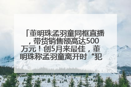董明珠孟羽童同框直播，带货销售额高达500万元！创5月来最佳，董明珠称孟羽童离开时“犯了很大的错”