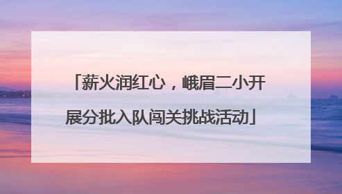 薪火润红心，峨眉二小开展分批入队闯关挑战活动