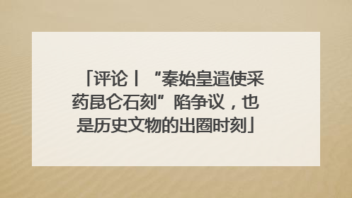 评论丨“秦始皇遣使采药昆仑石刻”陷争议，也是历史文物的出圈时刻