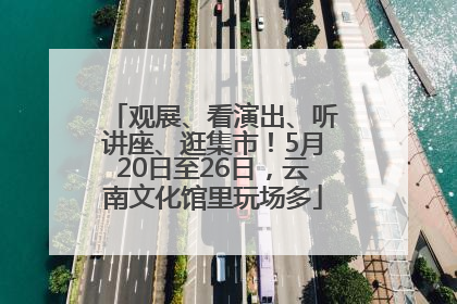 观展、看演出、听讲座、逛集市！5月20日至26日，云南文化馆里玩场多