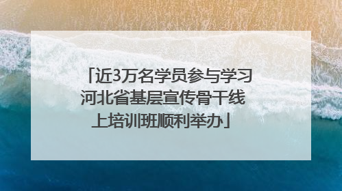 近3万名学员参与学习 河北省基层宣传骨干线上培训班顺利举办