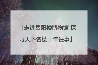 走进岳阳楼博物馆 探寻天下名楼千年往事