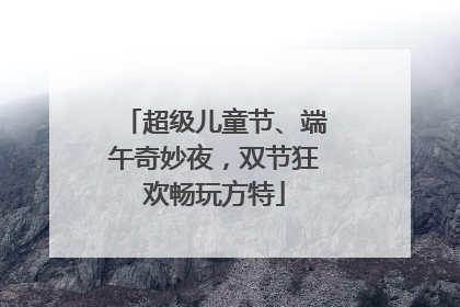 超级儿童节、端午奇妙夜，双节狂欢畅玩方特