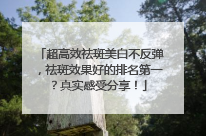 超高效祛斑美白不反弹，祛斑效果好的排名第一？真实感受分享！