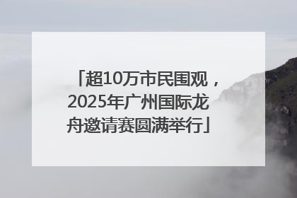 超10万市民围观，2025年广州国际龙舟邀请赛圆满举行
