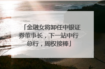 金融女将卸任中银证券董事长，下一站中行总行，周权接棒