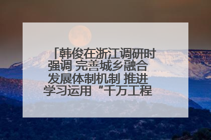 韩俊在浙江调研时强调 完善城乡融合发展体制机制 推进学习运用“千万工程”经验走深走实