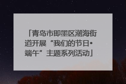 青岛市即墨区潮海街道开展“我们的节日•端午”主题系列活动