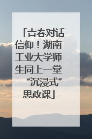 青春对话信仰！湖南工业大学师生同上一堂“沉浸式”思政课