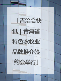 青洽会快讯｜青海省特色农牧业品牌推介签约会举行