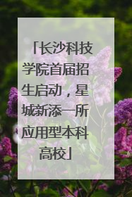 长沙科技学院首届招生启动，星城新添一所应用型本科高校