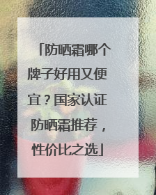防晒霜哪个牌子好用又便宜？国家认证防晒霜推荐，性价比之选