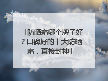防晒霜哪个牌子好？口碑好的十大防晒霜，直接封神