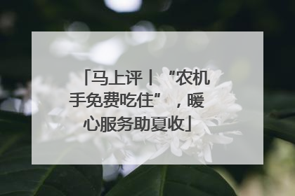 马上评丨“农机手免费吃住”，暖心服务助夏收