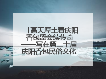 高天厚土看庆阳 香包盛会续传奇——写在第二十届庆阳香包民俗文化节开幕之际