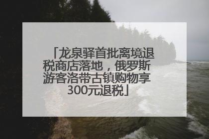 龙泉驿首批离境退税商店落地，俄罗斯游客洛带古镇购物享300元退税