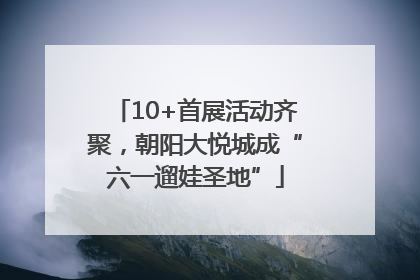 10+首展活动齐聚，朝阳大悦城成“六一遛娃圣地”